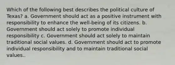 Which of the following best describes the political culture of Texas? a. Government should act as a positive instrument with responsibility to enhance the well-being of its citizens. b. Government should act solely to promote individual responsibility c. Government should act solely to maintain traditional social values. d. Government should act to promote individual responsibility and to maintain traditional social values..