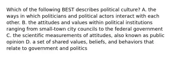 Which of the following BEST describes political culture? A. the ways in which politicians and political actors interact with each other. B. the attitudes and values within political institutions ranging from small-town city councils to the federal government C. the scientific measurements of attitudes, also known as public opinion D. a set of shared values, beliefs, and behaviors that relate to government and politics