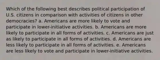 Which of the following best describes political participation of U.S. citizens in comparison with activities of citizens in other democracies? a. Americans are more likely to vote and participate in lower-initiative activities. b. Americans are more likely to participate in all forms of activities. c. Americans are just as likely to participate in all forms of activities. d. Americans are less likely to participate in all forms of activities. e. Americans are less likely to vote and participate in lower-initiative activities.