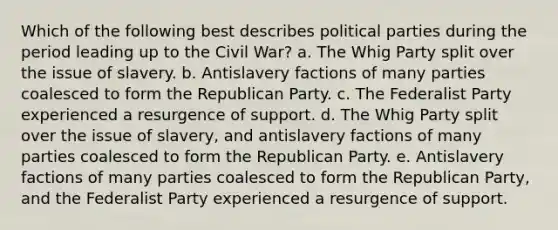 Which of the following best describes political parties during the period leading up to the Civil War? a. The Whig Party split over the issue of slavery. b. Antislavery factions of many parties coalesced to form the Republican Party. c. The Federalist Party experienced a resurgence of support. d. The Whig Party split over the issue of slavery, and antislavery factions of many parties coalesced to form the Republican Party. e. Antislavery factions of many parties coalesced to form the Republican Party, and the Federalist Party experienced a resurgence of support.