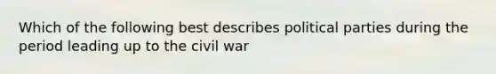 Which of the following best describes political parties during the period leading up to the civil war