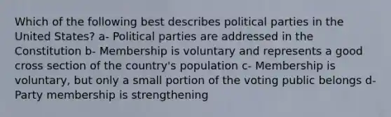 Which of the following best describes political parties in the United States? a- Political parties are addressed in the Constitution b- Membership is voluntary and represents a good cross section of the country's population c- Membership is voluntary, but only a small portion of the voting public belongs d- Party membership is strengthening