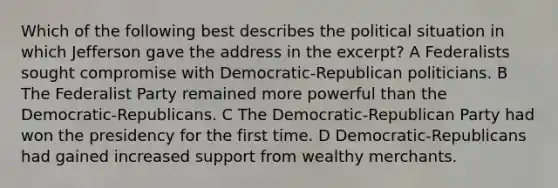 Which of the following best describes the political situation in which Jefferson gave the address in the excerpt? A Federalists sought compromise with Democratic-Republican politicians. B The Federalist Party remained more powerful than the Democratic-Republicans. C The Democratic-Republican Party had won the presidency for the first time. D Democratic-Republicans had gained increased support from wealthy merchants.