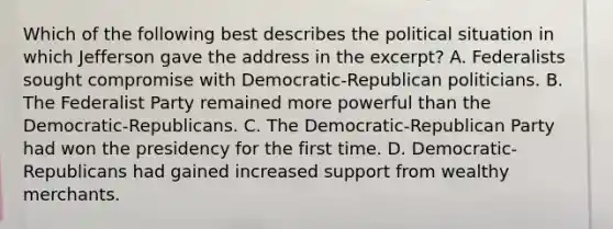 Which of the following best describes the political situation in which Jefferson gave the address in the excerpt? A. Federalists sought compromise with Democratic-Republican politicians. B. The Federalist Party remained more powerful than the Democratic-Republicans. C. The Democratic-Republican Party had won the presidency for the first time. D. Democratic-Republicans had gained increased support from wealthy merchants.