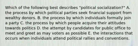 Which of the following best describes "political socialization?" A. the process by which political parties seek financial support from wealthy donors. B. the process by which individuals formally join a party C. the process by which people acquire their attitudes towards politics D. the attempt by candidates for public office to meet and greet as may voters as possible E. the interactions that occurs when individuals attend political rallies and conventions.