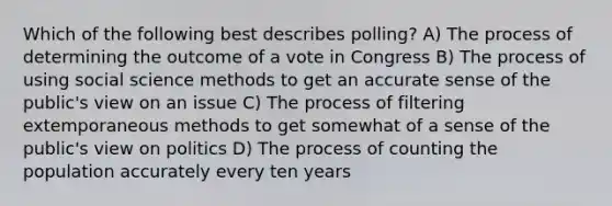 Which of the following best describes polling? A) The process of determining the outcome of a vote in Congress B) The process of using social science methods to get an accurate sense of the public's view on an issue C) The process of filtering extemporaneous methods to get somewhat of a sense of the public's view on politics D) The process of counting the population accurately every ten years