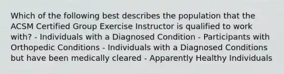 Which of the following best describes the population that the ACSM Certified Group Exercise Instructor is qualified to work with? - Individuals with a Diagnosed Condition - Participants with Orthopedic Conditions - Individuals with a Diagnosed Conditions but have been medically cleared - Apparently Healthy Individuals