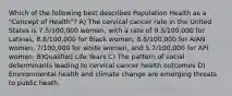 Which of the following best describes Population Health as a "Concept of Health"? A) The cervical cancer rate in the United States is 7.5/100,000 women, with a rate of 9.3/100,000 for Latinas, 8.8/100,000 for Black women, 8.6/100,000 for AIAN women, 7/100,000 for white women, and 5.7/100,000 for API women. B)Qualified Life Years C) The pattern of social determinants leading to cervical cancer health outcomes D) Environmental health and climate change are emerging threats to public heath.