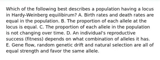 Which of the following best describes a population having a locus in Hardy-Weinberg equilibirum? A. Birth rates and death rates are equal in the population. B. The proportion of each allele at the locus is equal. C. The proportion of each allele in the population is not changing over time. D. An individual's reproductive success (fitness) depends on what combination of alleles it has. E. Gene flow, random genetic drift and natural selection are all of equal strength and favor the same allele.