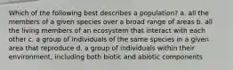 Which of the following best describes a population? a. all the members of a given species over a broad range of areas b. all the living members of an ecosystem that interact with each other c. a group of individuals of the same species in a given area that reproduce d. a group of individuals within their environment, including both biotic and abiotic components