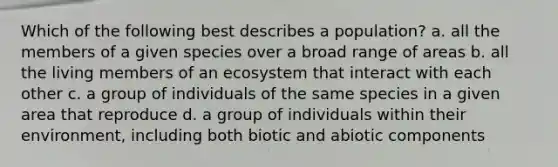 Which of the following best describes a population? a. all the members of a given species over a broad range of areas b. all the living members of an ecosystem that interact with each other c. a group of individuals of the same species in a given area that reproduce d. a group of individuals within their environment, including both biotic and abiotic components