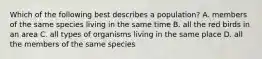 Which of the following best describes a population? A. members of the same species living in the same time B. all the red birds in an area C. all types of organisms living in the same place D. all the members of the same species