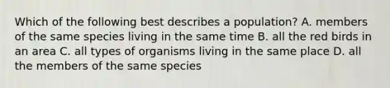 Which of the following best describes a population? A. members of the same species living in the same time B. all the red birds in an area C. all types of organisms living in the same place D. all the members of the same species