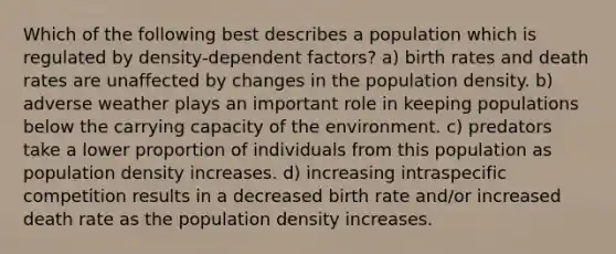 Which of the following best describes a population which is regulated by density-dependent factors? a) birth rates and death rates are unaffected by changes in the population density. b) adverse weather plays an important role in keeping populations below the carrying capacity of the environment. c) predators take a lower proportion of individuals from this population as population density increases. d) increasing intraspecific competition results in a decreased birth rate and/or increased death rate as the population density increases.