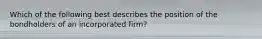 Which of the following best describes the position of the bondholders of an incorporated firm?