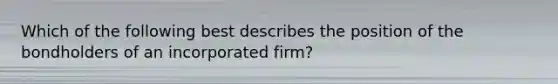 Which of the following best describes the position of the bondholders of an incorporated firm?