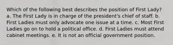 Which of the following best describes the position of First Lady? a. The First Lady is in charge of the president's chief of staff. b. First Ladies must only advocate one issue at a time. c. Most First Ladies go on to hold a political office. d. First Ladies must attend cabinet meetings. e. It is not an official government position.