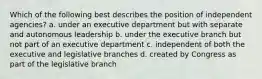 Which of the following best describes the position of independent agencies? a. under an executive department but with separate and autonomous leadership b. under the executive branch but not part of an executive department c. independent of both the executive and legislative branches d. created by Congress as part of the legislative branch