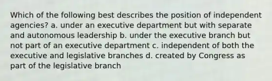 Which of the following best describes the position of independent agencies? a. under an executive department but with separate and autonomous leadership b. under <a href='https://www.questionai.com/knowledge/kBllUhZHhd-the-executive-branch' class='anchor-knowledge'>the executive branch</a> but not part of an executive department c. independent of both the executive and legislative branches d. created by Congress as part of the legislative branch