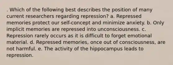 . Which of the following best describes the position of many current researchers regarding repression? a. Repressed memories protect our self-concept and minimize anxiety. b. Only implicit memories are repressed into unconsciousness. c. Repression rarely occurs as it is difficult to forget emotional material. d. Repressed memories, once out of consciousness, are not harmful. e. The activity of the hippocampus leads to repression.