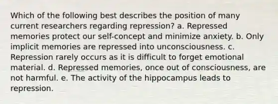 Which of the following best describes the position of many current researchers regarding repression? a. Repressed memories protect our self-concept and minimize anxiety. b. Only implicit memories are repressed into unconsciousness. c. Repression rarely occurs as it is difficult to forget emotional material. d. Repressed memories, once out of consciousness, are not harmful. e. The activity of the hippocampus leads to repression.