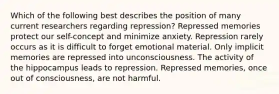 Which of the following best describes the position of many current researchers regarding repression? Repressed memories protect our self-concept and minimize anxiety. Repression rarely occurs as it is difficult to forget emotional material. Only implicit memories are repressed into unconsciousness. The activity of the hippocampus leads to repression. Repressed memories, once out of consciousness, are not harmful.