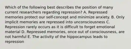 Which of the following best describes the position of many current researchers regarding repression? A. Repressed memories protect our self-concept and minimize anxiety. B. Only implicit memories are repressed into unconsciousness C. Repression rarely occurs as it is difficult to forget emotional material D. Repressed memories, once out of consciousness, are not harmful E. The activity of the hippocampus leads to repression