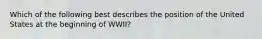 Which of the following best describes the position of the United States at the beginning of WWII?