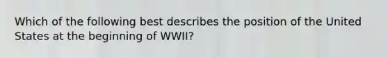 Which of the following best describes the position of the United States at the beginning of WWII?