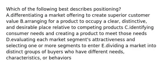 Which of the following best describes positioning? A.differentiating a market offering to create superior customer value B.arranging for a product to occupy a clear, distinctive, and desirable place relative to competing products C.identifying consumer needs and creating a product to meet those needs D.evaluating each market segment's attractiveness and selecting one or more segments to enter E.dividing a market into distinct groups of buyers who have different needs, characteristics, or behaviors