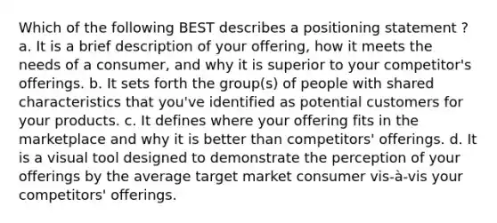 Which of the following BEST describes a positioning statement ? a. It is a brief description of your offering, how it meets the needs of a consumer, and why it is superior to your competitor's offerings. b. It sets forth the group(s) of people with shared characteristics that you've identified as potential customers for your products. c. It defines where your offering fits in the marketplace and why it is better than competitors' offerings. d. It is a visual tool designed to demonstrate the perception of your offerings by the average target market consumer vis-à-vis your competitors' offerings.