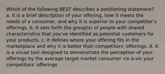 Which of the following BEST describes a positioning statement? a. It is a brief description of your offering, how it meets the needs of a consumer, and why it is superior to your competitor's offerings. b. It sets forth the group(s) of people with shared characteristics that you've identified as potential customers for your products. c. It defines where your offering fits in the marketplace and why it is better than competitors' offerings. d. It is a visual tool designed to demonstrate the perception of your offerings by the average target market consumer vis-à-vis your competitors' offerings