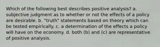 Which of the following best describes positive analysis? a. subjective judgment as to whether or not the effects of a policy are desirable. b. "truth" statements based on theory which can be tested empirically. c. a determination of the effects a policy will have on the economy. d. both (b) and (c) are representative of positive analysis.