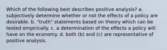 Which of the following best describes positive analysis? a. subjectively determine whether or not the effects of a policy are desirable. b. "truth" statements based on theory which can be tested empirically. c. a determination of the effects a policy will have on the economy. d. both (b) and (c) are representative of positive analysis.