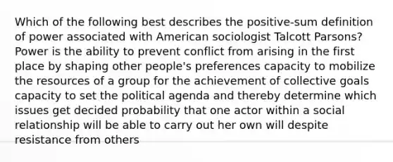 Which of the following best describes the positive-sum definition of power associated with American sociologist Talcott Parsons? Power is the ability to prevent conflict from arising in the first place by shaping other people's preferences capacity to mobilize the resources of a group for the achievement of collective goals capacity to set the political agenda and thereby determine which issues get decided probability that one actor within a social relationship will be able to carry out her own will despite resistance from others