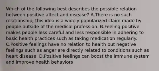 Which of the following best describes the possible relation between positive affect and disease? A.There is no such relationship; this idea is a widely popularized claim made by people outside of the medical profession. B.Feeling positive makes people less careful and less responsible in adhering to basic health practices such as taking medication regularly. C.Positive feelings have no relation to health but negative feelings such as anger are directly related to conditions such as heart disease. D.Positive feelings can boost the immune system and improve health behaviors