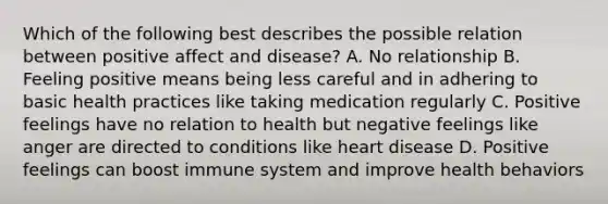 Which of the following best describes the possible relation between positive affect and disease? A. No relationship B. Feeling positive means being less careful and in adhering to basic health practices like taking medication regularly C. Positive feelings have no relation to health but negative feelings like anger are directed to conditions like heart disease D. Positive feelings can boost immune system and improve health behaviors