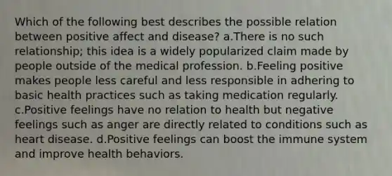 Which of the following best describes the possible relation between positive affect and disease? a.There is no such relationship; this idea is a widely popularized claim made by people outside of the medical profession. b.Feeling positive makes people less careful and less responsible in adhering to basic health practices such as taking medication regularly. c.Positive feelings have no relation to health but negative feelings such as anger are directly related to conditions such as heart disease. d.Positive feelings can boost the immune system and improve health behaviors.