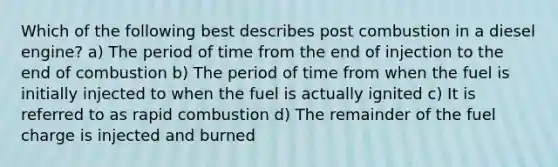 Which of the following best describes post combustion in a diesel engine? a) The period of time from the end of injection to the end of combustion b) The period of time from when the fuel is initially injected to when the fuel is actually ignited c) It is referred to as rapid combustion d) The remainder of the fuel charge is injected and burned