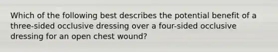 Which of the following best describes the potential benefit of a​three-sided occlusive dressing over a​ four-sided occlusive dressing for an open chest​ wound?