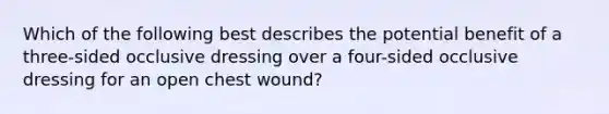 Which of the following best describes the potential benefit of a three-sided occlusive dressing over a four-sided occlusive dressing for an open chest wound?