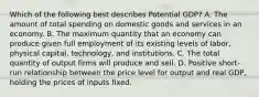 Which of the following best describes Potential GDP? A. The amount of total spending on domestic goods and services in an economy. B. The maximum quantity that an economy can produce given full employment of its existing levels of labor, physical capital, technology, and institutions. C. The total quantity of output firms will produce and sell. D. Positive short-run relationship between the price level for output and real GDP, holding the prices of inputs fixed.