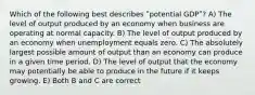 Which of the following best describes ʺpotential GDPʺ? A) The level of output produced by an economy when business are operating at normal capacity. B) The level of output produced by an economy when unemployment equals zero. C) The absolutely largest possible amount of output than an economy can produce in a given time period. D) The level of output that the economy may potentially be able to produce in the future if it keeps growing. E) Both B and C are correct