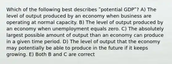 Which of the following best describes ʺpotential GDPʺ? A) The level of output produced by an economy when business are operating at normal capacity. B) The level of output produced by an economy when unemployment equals zero. C) The absolutely largest possible amount of output than an economy can produce in a given time period. D) The level of output that the economy may potentially be able to produce in the future if it keeps growing. E) Both B and C are correct