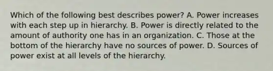 Which of the following best describes power? A. Power increases with each step up in hierarchy. B. Power is directly related to the amount of authority one has in an organization. C. Those at the bottom of the hierarchy have no sources of power. D. Sources of power exist at all levels of the hierarchy.