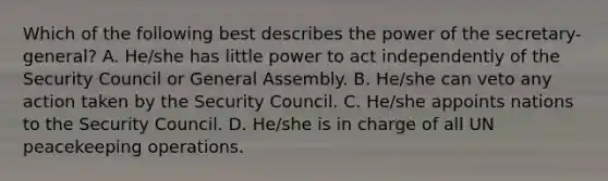 Which of the following best describes the power of the secretary-general? A. He/she has little power to act independently of the Security Council or General Assembly. B. He/she can veto any action taken by the Security Council. C. He/she appoints nations to the Security Council. D. He/she is in charge of all UN peacekeeping operations.