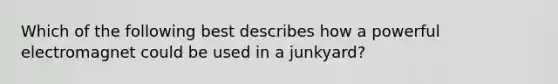 Which of the following best describes how a powerful electromagnet could be used in a junkyard?