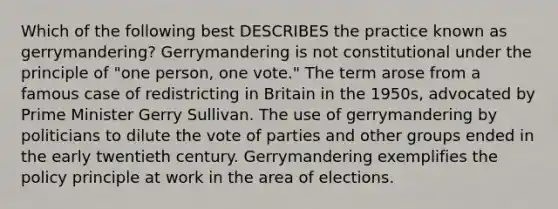 Which of the following best DESCRIBES the practice known as gerrymandering? Gerrymandering is not constitutional under the principle of "one person, one vote." The term arose from a famous case of redistricting in Britain in the 1950s, advocated by Prime Minister Gerry Sullivan. The use of gerrymandering by politicians to dilute the vote of parties and other groups ended in the early twentieth century. Gerrymandering exemplifies the policy principle at work in the area of elections.