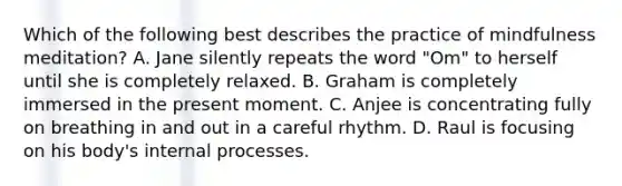 Which of the following best describes the practice of mindfulness meditation? A. Jane silently repeats the word "Om" to herself until she is completely relaxed. B. Graham is completely immersed in the present moment. C. Anjee is concentrating fully on breathing in and out in a careful rhythm. D. Raul is focusing on his body's internal processes.