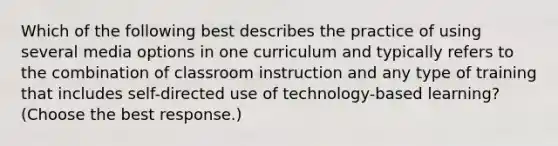 Which of the following best describes the practice of using several media options in one curriculum and typically refers to the combination of classroom instruction and any type of training that includes self-directed use of technology-based learning? (Choose the best response.)